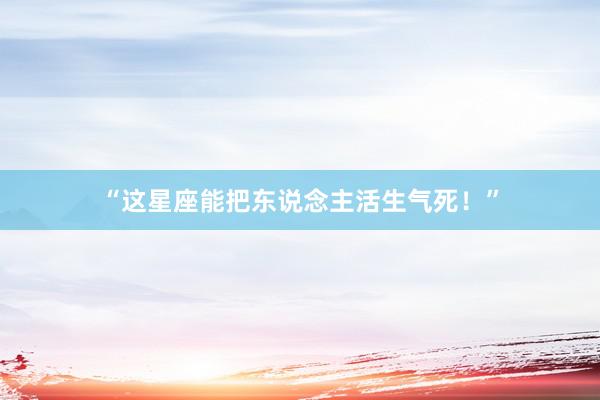 “这星座能把东说念主活生气死！”