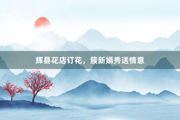 辉县花店订花，簇新娟秀送情意